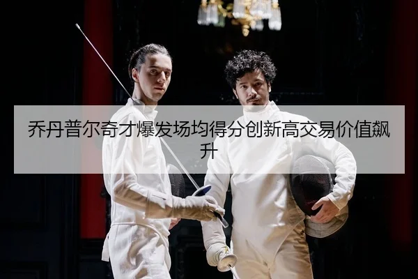 乔丹普尔奇才爆发场均得分创新高交易价值飙升